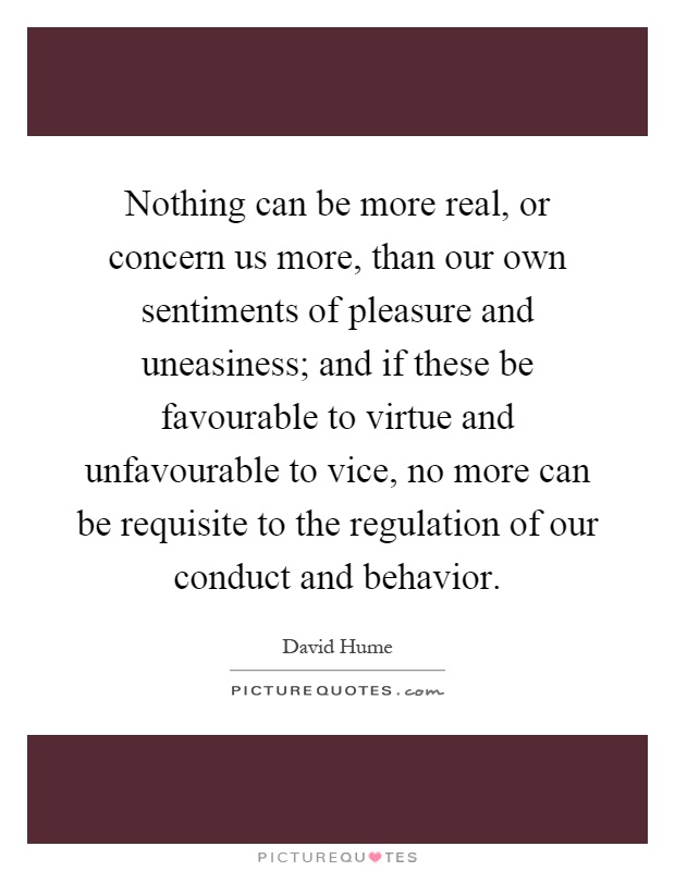 Nothing can be more real, or concern us more, than our own sentiments of pleasure and uneasiness; and if these be favourable to virtue and unfavourable to vice, no more can be requisite to the regulation of our conduct and behavior Picture Quote #1