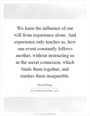 We learn the influence of our will from experience alone. And experience only teaches us, how one event constantly follows another; without instructing us in the secret connexion, which binds them together, and renders them inseparable Picture Quote #1