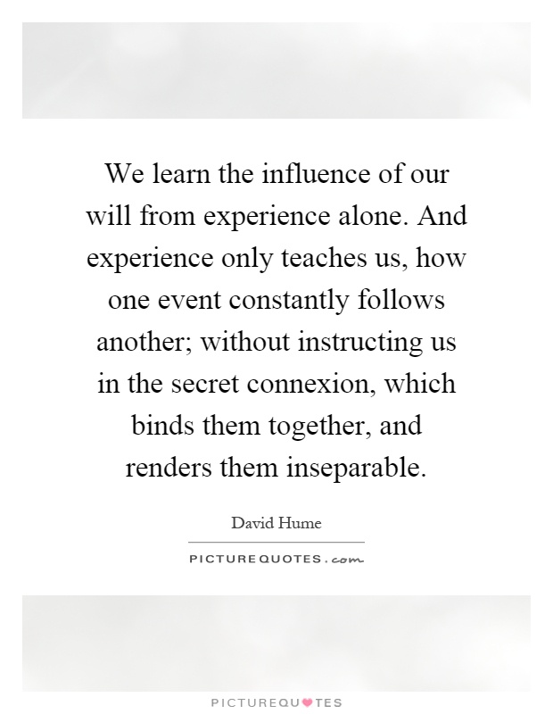 We learn the influence of our will from experience alone. And experience only teaches us, how one event constantly follows another; without instructing us in the secret connexion, which binds them together, and renders them inseparable Picture Quote #1