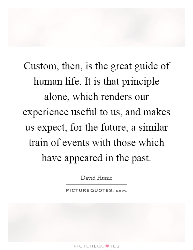 Custom, then, is the great guide of human life. It is that principle alone, which renders our experience useful to us, and makes us expect, for the future, a similar train of events with those which have appeared in the past Picture Quote #1