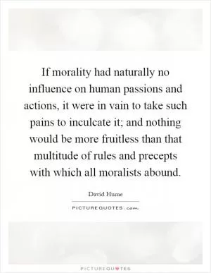 If morality had naturally no influence on human passions and actions, it were in vain to take such pains to inculcate it; and nothing would be more fruitless than that multitude of rules and precepts with which all moralists abound Picture Quote #1