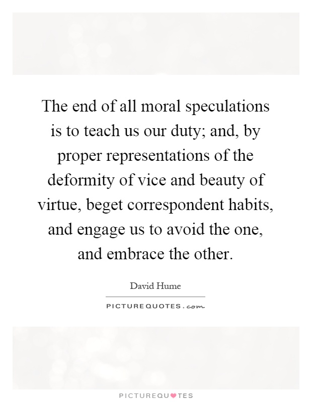 The end of all moral speculations is to teach us our duty; and, by proper representations of the deformity of vice and beauty of virtue, beget correspondent habits, and engage us to avoid the one, and embrace the other Picture Quote #1