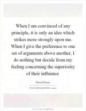 When I am convinced of any principle, it is only an idea which strikes more strongly upon me. When I give the preference to one set of arguments above another, I do nothing but decide from my feeling concerning the superiority of their influence Picture Quote #1