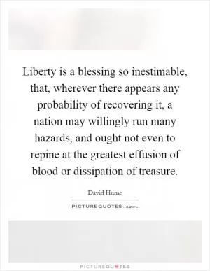 Liberty is a blessing so inestimable, that, wherever there appears any probability of recovering it, a nation may willingly run many hazards, and ought not even to repine at the greatest effusion of blood or dissipation of treasure Picture Quote #1