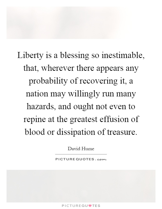 Liberty is a blessing so inestimable, that, wherever there appears any probability of recovering it, a nation may willingly run many hazards, and ought not even to repine at the greatest effusion of blood or dissipation of treasure Picture Quote #1