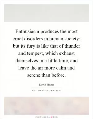Enthusiasm produces the most cruel disorders in human society; but its fury is like that of thunder and tempest, which exhaust themselves in a little time, and leave the air more calm and serene than before Picture Quote #1