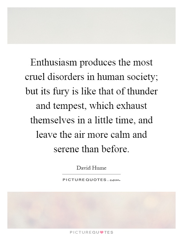 Enthusiasm produces the most cruel disorders in human society; but its fury is like that of thunder and tempest, which exhaust themselves in a little time, and leave the air more calm and serene than before Picture Quote #1