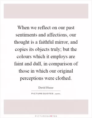 When we reflect on our past sentiments and affections, our thought is a faithful mirror, and copies its objects truly; but the colours which it employs are faint and dull, in comparison of those in which our original perceptions were clothed Picture Quote #1