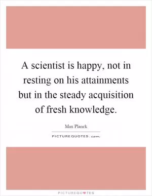 A scientist is happy, not in resting on his attainments but in the steady acquisition of fresh knowledge Picture Quote #1