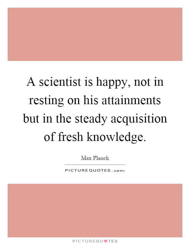 A scientist is happy, not in resting on his attainments but in the steady acquisition of fresh knowledge Picture Quote #1