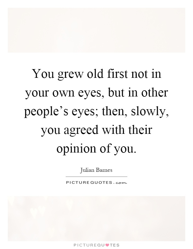 You grew old first not in your own eyes, but in other people's eyes; then, slowly, you agreed with their opinion of you Picture Quote #1