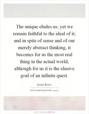 The unique eludes us; yet we remain faithful to the ideal of it; and in spite of sense and of our merely abstract thinking, it becomes for us the most real thing in the actual world, although for us it is the elusive goal of an infinite quest Picture Quote #1