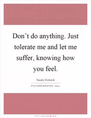 Don’t do anything. Just tolerate me and let me suffer, knowing how you feel Picture Quote #1
