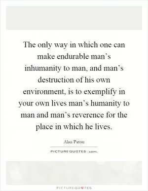 The only way in which one can make endurable man’s inhumanity to man, and man’s destruction of his own environment, is to exemplify in your own lives man’s humanity to man and man’s reverence for the place in which he lives Picture Quote #1