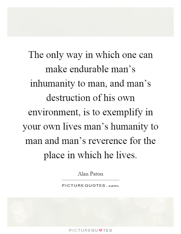 The only way in which one can make endurable man's inhumanity to man, and man's destruction of his own environment, is to exemplify in your own lives man's humanity to man and man's reverence for the place in which he lives Picture Quote #1