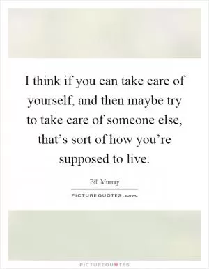I think if you can take care of yourself, and then maybe try to take care of someone else, that’s sort of how you’re supposed to live Picture Quote #1