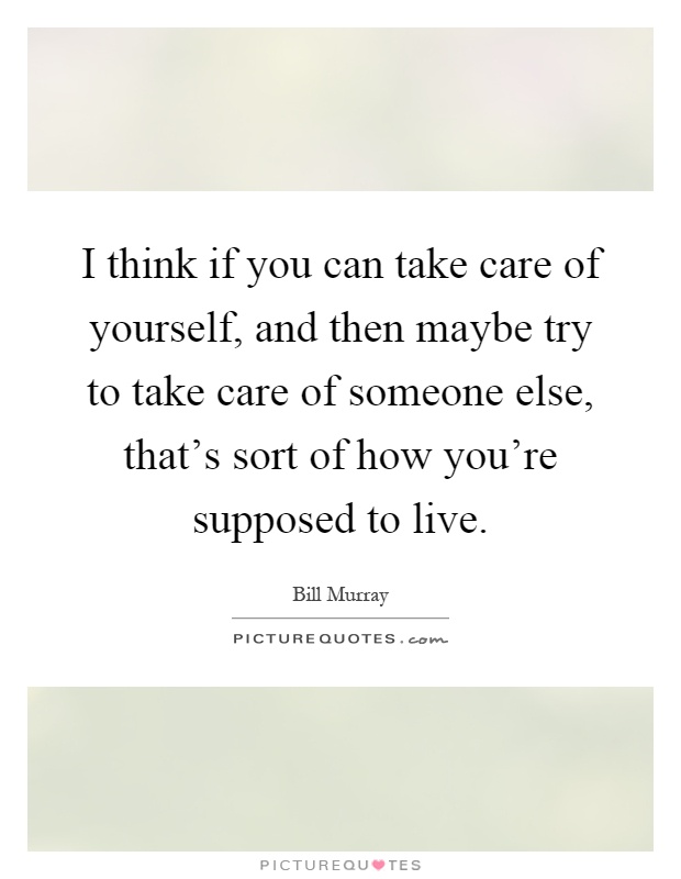 I think if you can take care of yourself, and then maybe try to take care of someone else, that's sort of how you're supposed to live Picture Quote #1
