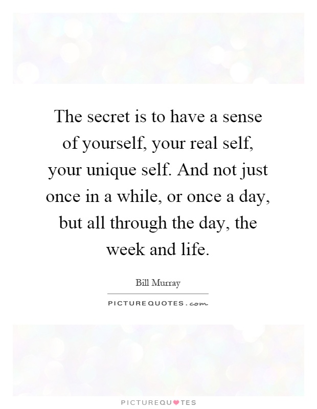 The secret is to have a sense of yourself, your real self, your unique self. And not just once in a while, or once a day, but all through the day, the week and life Picture Quote #1