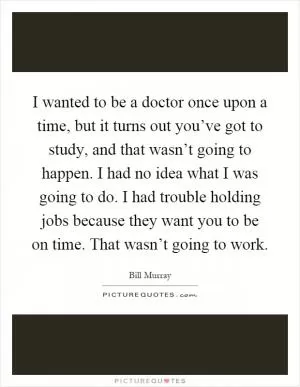 I wanted to be a doctor once upon a time, but it turns out you’ve got to study, and that wasn’t going to happen. I had no idea what I was going to do. I had trouble holding jobs because they want you to be on time. That wasn’t going to work Picture Quote #1