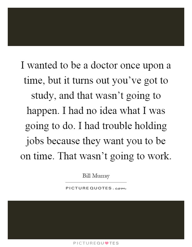 I wanted to be a doctor once upon a time, but it turns out you've got to study, and that wasn't going to happen. I had no idea what I was going to do. I had trouble holding jobs because they want you to be on time. That wasn't going to work Picture Quote #1