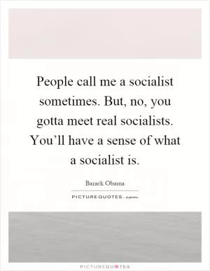 People call me a socialist sometimes. But, no, you gotta meet real socialists. You’ll have a sense of what a socialist is Picture Quote #1