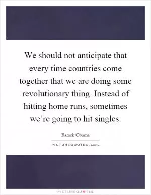 We should not anticipate that every time countries come together that we are doing some revolutionary thing. Instead of hitting home runs, sometimes we’re going to hit singles Picture Quote #1
