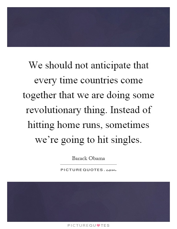 We should not anticipate that every time countries come together that we are doing some revolutionary thing. Instead of hitting home runs, sometimes we're going to hit singles Picture Quote #1