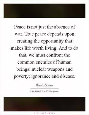 Peace is not just the absence of war. True peace depends upon creating the opportunity that makes life worth living. And to do that, we must confront the common enemies of human beings: nuclear weapons and poverty; ignorance and disease Picture Quote #1