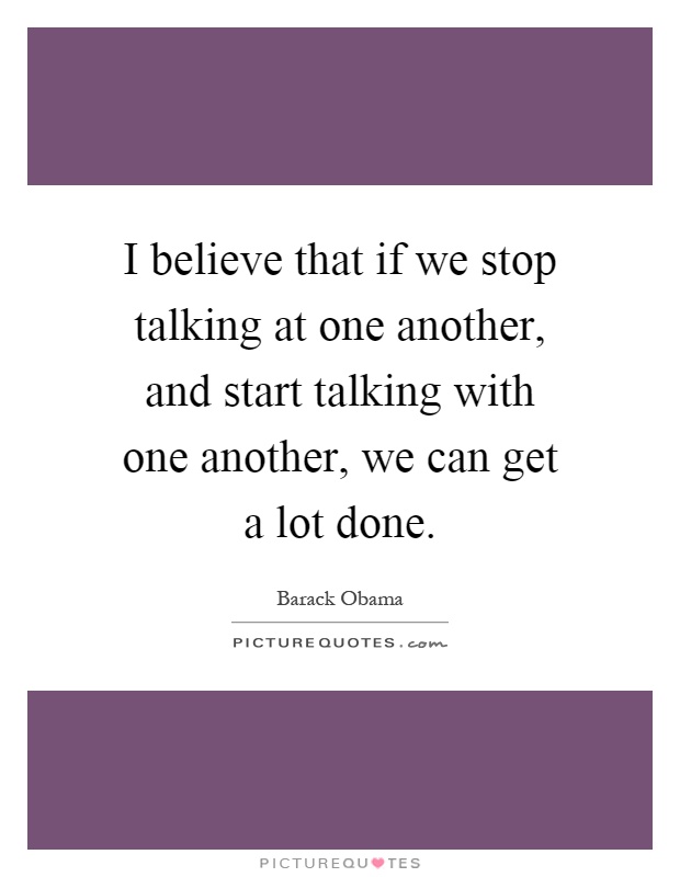 I believe that if we stop talking at one another, and start talking with one another, we can get a lot done Picture Quote #1