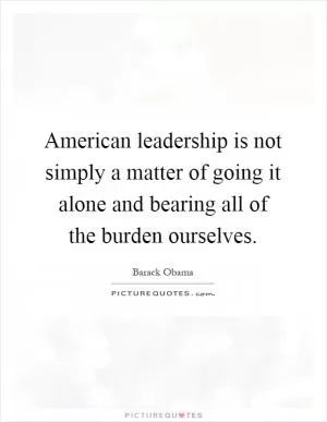 American leadership is not simply a matter of going it alone and bearing all of the burden ourselves Picture Quote #1