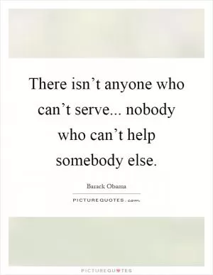 There isn’t anyone who can’t serve... nobody who can’t help somebody else Picture Quote #1