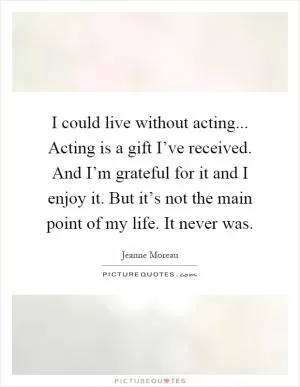 I could live without acting... Acting is a gift I’ve received. And I’m grateful for it and I enjoy it. But it’s not the main point of my life. It never was Picture Quote #1