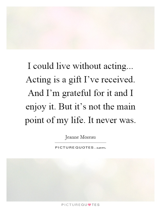 I could live without acting... Acting is a gift I've received. And I'm grateful for it and I enjoy it. But it's not the main point of my life. It never was Picture Quote #1