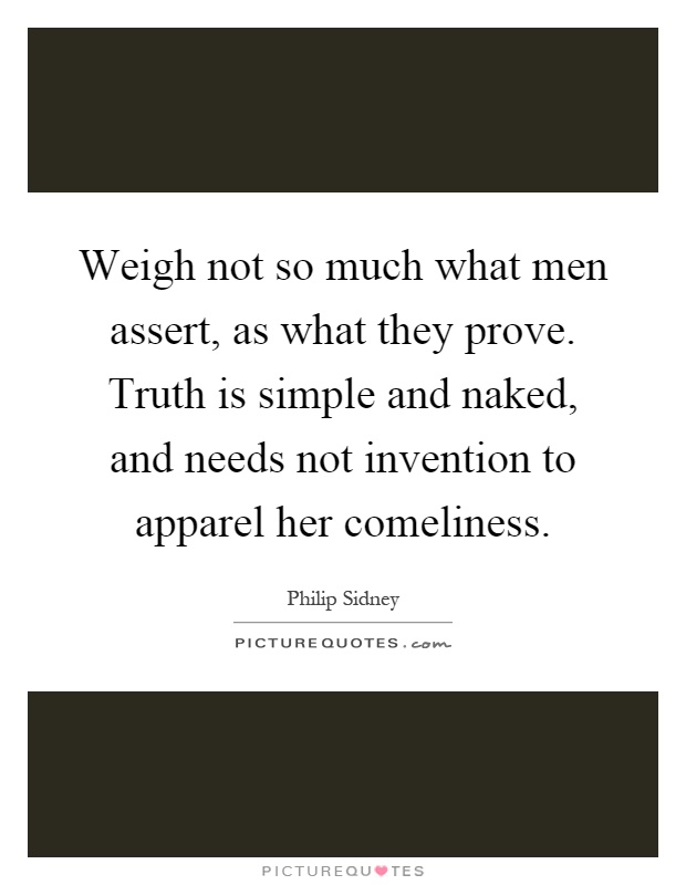 Weigh not so much what men assert, as what they prove. Truth is simple and naked, and needs not invention to apparel her comeliness Picture Quote #1