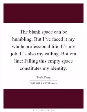 The blank space can be humbling. But I’ve faced it my whole professional life. It’s my job. It’s also my calling. Bottom line: Filling this empty space constitutes my identity Picture Quote #1