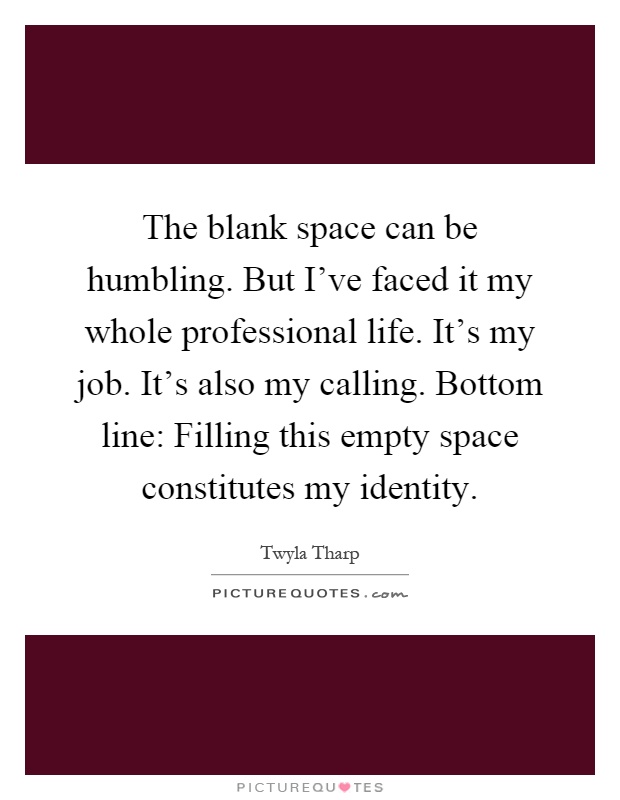 The blank space can be humbling. But I've faced it my whole professional life. It's my job. It's also my calling. Bottom line: Filling this empty space constitutes my identity Picture Quote #1