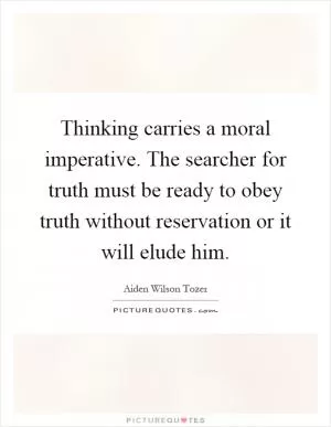 Thinking carries a moral imperative. The searcher for truth must be ready to obey truth without reservation or it will elude him Picture Quote #1