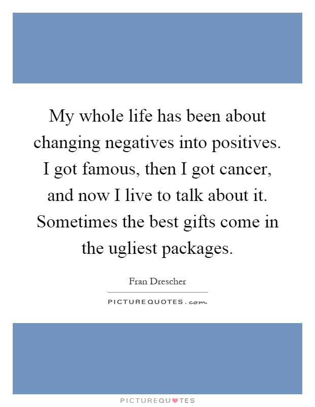 My whole life has been about changing negatives into positives. I got famous, then I got cancer, and now I live to talk about it. Sometimes the best gifts come in the ugliest packages Picture Quote #1