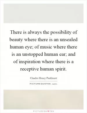 There is always the possibility of beauty where there is an unsealed human eye; of music where there is an unstopped human ear; and of inspiration where there is a receptive human spirit Picture Quote #1