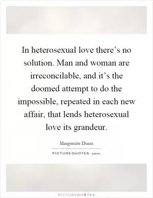 In heterosexual love there’s no solution. Man and woman are irreconcilable, and it’s the doomed attempt to do the impossible, repeated in each new affair, that lends heterosexual love its grandeur Picture Quote #1