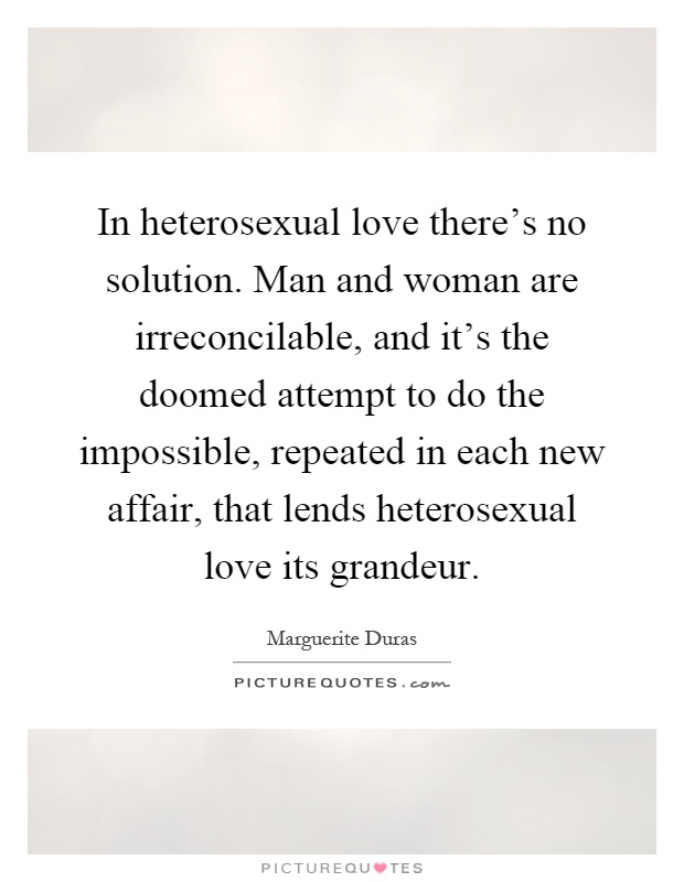 In heterosexual love there's no solution. Man and woman are irreconcilable, and it's the doomed attempt to do the impossible, repeated in each new affair, that lends heterosexual love its grandeur Picture Quote #1