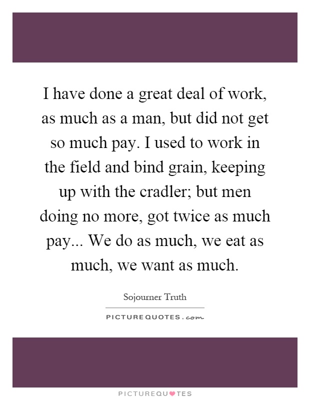 I have done a great deal of work, as much as a man, but did not get so much pay. I used to work in the field and bind grain, keeping up with the cradler; but men doing no more, got twice as much pay... We do as much, we eat as much, we want as much Picture Quote #1