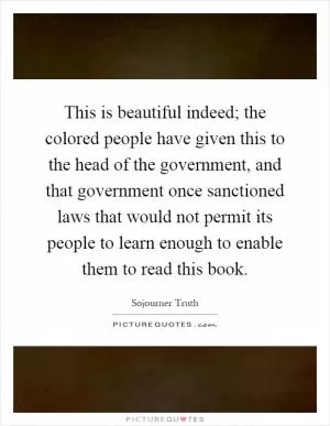This is beautiful indeed; the colored people have given this to the head of the government, and that government once sanctioned laws that would not permit its people to learn enough to enable them to read this book Picture Quote #1