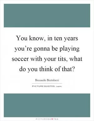 You know, in ten years you’re gonna be playing soccer with your tits, what do you think of that? Picture Quote #1