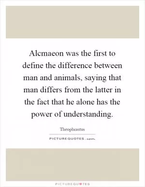 Alcmaeon was the first to define the difference between man and animals, saying that man differs from the latter in the fact that he alone has the power of understanding Picture Quote #1