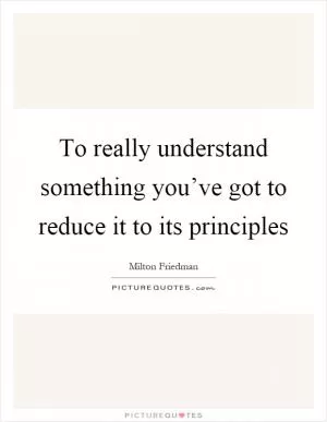 To really understand something you’ve got to reduce it to its principles Picture Quote #1