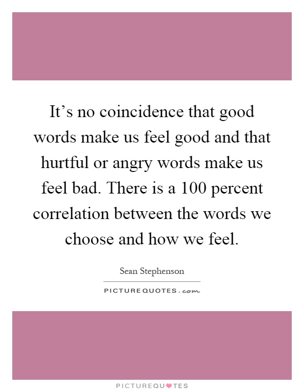 It's no coincidence that good words make us feel good and that hurtful or angry words make us feel bad. There is a 100 percent correlation between the words we choose and how we feel Picture Quote #1