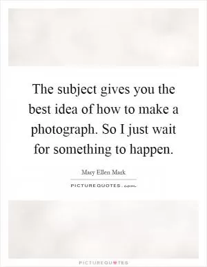 The subject gives you the best idea of how to make a photograph. So I just wait for something to happen Picture Quote #1
