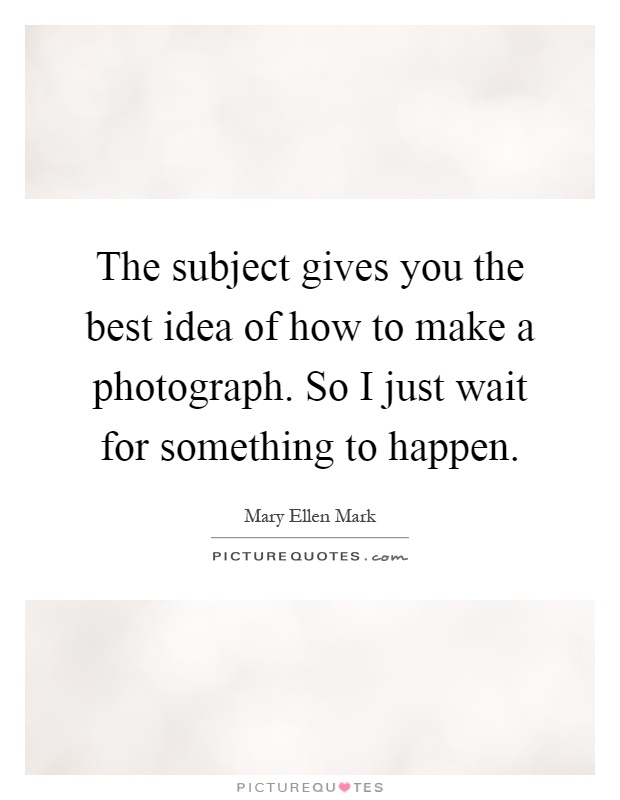 The subject gives you the best idea of how to make a photograph. So I just wait for something to happen Picture Quote #1