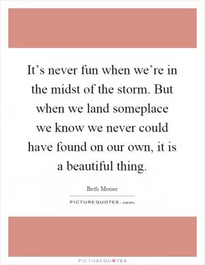 It’s never fun when we’re in the midst of the storm. But when we land someplace we know we never could have found on our own, it is a beautiful thing Picture Quote #1